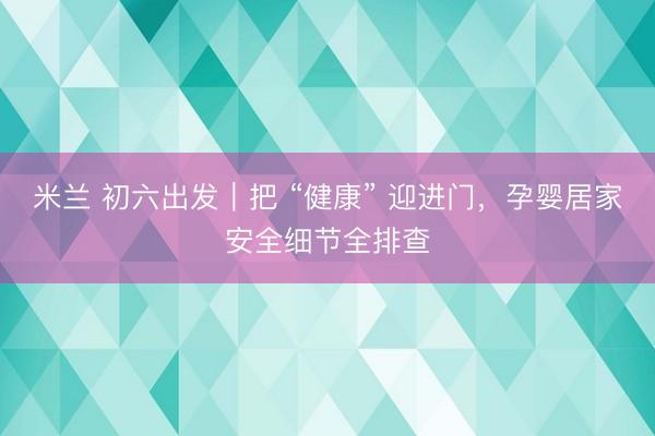 米兰 初六出发｜把 “健康” 迎进门，孕婴居家安全细节全排查
