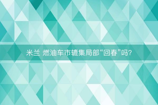 米兰 燃油车市辘集局部“回春”吗？