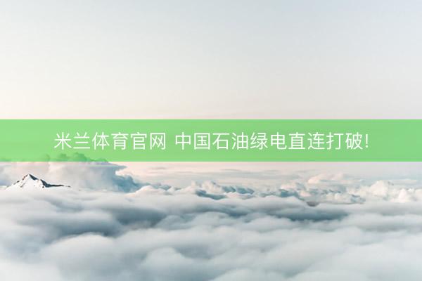 米兰体育官网 中国石油绿电直连打破!