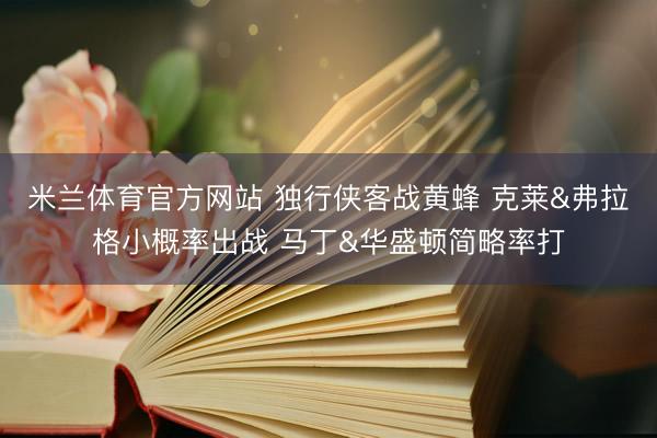 米兰体育官方网站 独行侠客战黄蜂 克莱&弗拉格小概率出战 马丁&华盛顿简略率打
