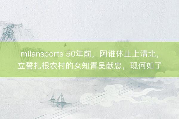 milansports 50年前，阿谁休止上清北，立誓扎根农村的女知青吴献忠，现何如了
