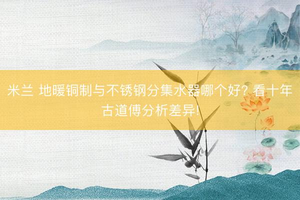 米兰 地暖铜制与不锈钢分集水器哪个好? 看十年古道傅分析差异!