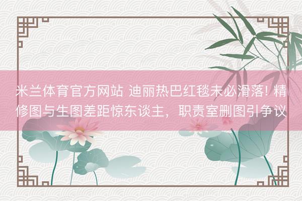 米兰体育官方网站 迪丽热巴红毯未必滑落! 精修图与生图差距惊东谈主，职责室删图引争议