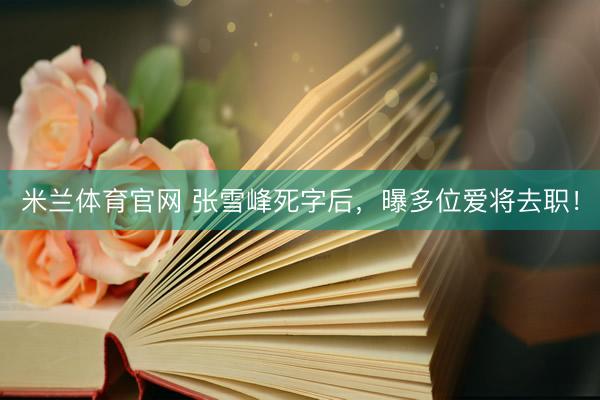 米兰体育官网 张雪峰死字后，曝多位爱将去职！